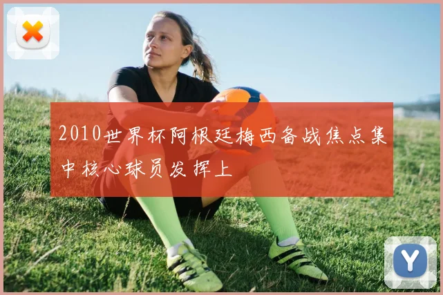 2010世界杯阿根廷梅西备战焦点集中核心球员发挥上