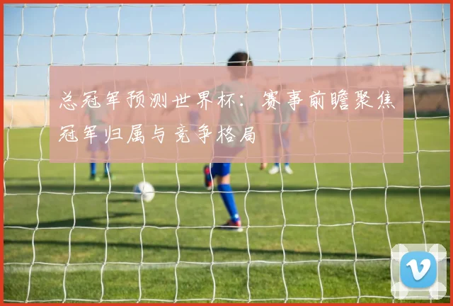 总冠军预测世界杯：赛事前瞻聚焦冠军归属与竞争格局