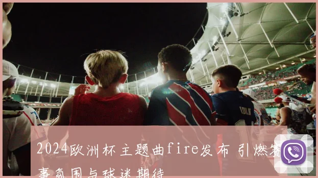 2024欧洲杯主题曲fire发布 引燃赛事氛围与球迷期待
