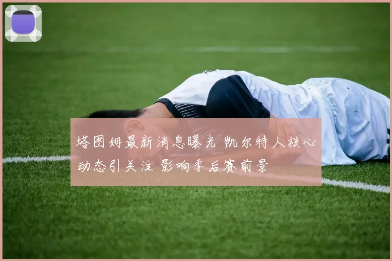 塔图姆最新消息曝光 凯尔特人核心动态引关注 影响季后赛前景
